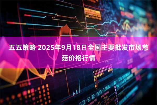五五策略 2025年9月18日全国主要批发市场慈菇价格行情
