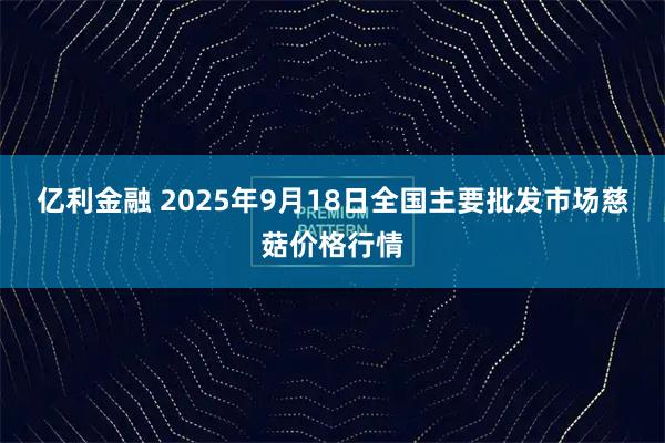 亿利金融 2025年9月18日全国主要批发市场慈菇价格行情