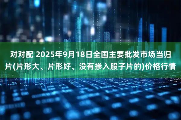 对对配 2025年9月18日全国主要批发市场当归片(片形大、片形好、没有掺入股子片的)价格行情