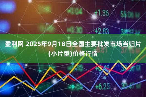 盈利网 2025年9月18日全国主要批发市场当归片(小片型)价格行情
