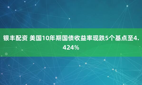银丰配资 美国10年期国债收益率现跌5个基点至4.424%