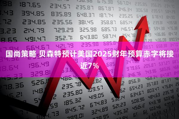国尚策略 贝森特预计美国2025财年预算赤字将接近7%