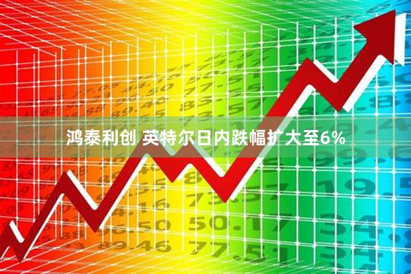 鸿泰利创 英特尔日内跌幅扩大至6%