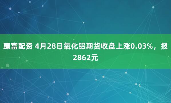 臻富配资 4月28日氧化铝期货收盘上涨0.03%，报2862元