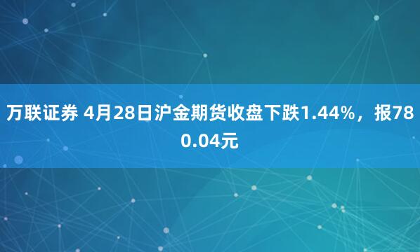 万联证券 4月28日沪金期货收盘下跌1.44%，报780.04元