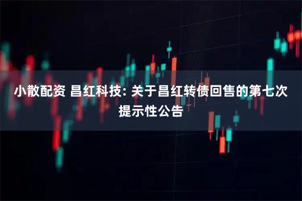 小散配资 昌红科技: 关于昌红转债回售的第七次提示性公告