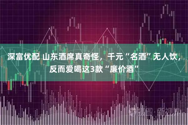 深富优配 山东酒席真奇怪，千元“名酒”无人饮，反而爱喝这3款“廉价酒”