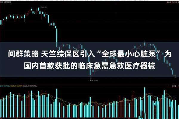间群策略 天竺综保区引入“全球最小心脏泵” 为国内首款获批的临床急需急救医疗器械