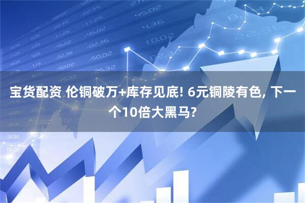 宝货配资 伦铜破万+库存见底! 6元铜陵有色, 下一个10倍大黑马?