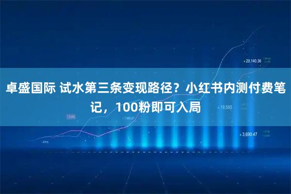 卓盛国际 试水第三条变现路径？小红书内测付费笔记，100粉即可入局