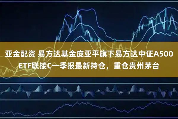 亚金配资 易方达基金庞亚平旗下易方达中证A500ETF联接C一季报最新持仓，重仓贵州茅台