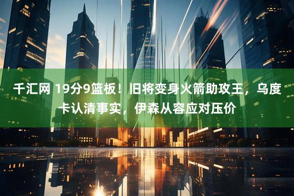 千汇网 19分9篮板！旧将变身火箭助攻王，乌度卡认清事实，伊森从容应对压价