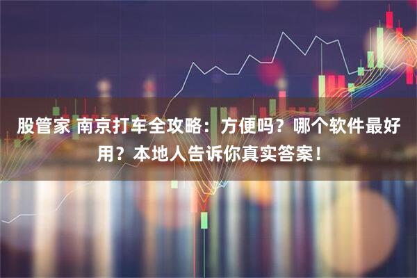 股管家 南京打车全攻略：方便吗？哪个软件最好用？本地人告诉你真实答案！