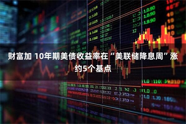 财富加 10年期美债收益率在“美联储降息周”涨约5个基点
