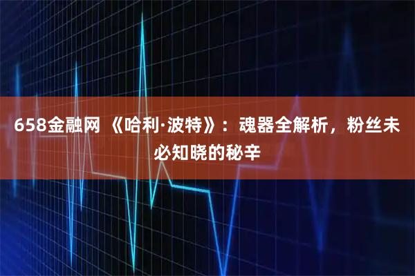 658金融网 《哈利·波特》：魂器全解析，粉丝未必知晓的秘辛