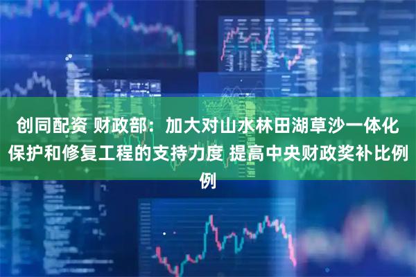 创同配资 财政部：加大对山水林田湖草沙一体化保护和修复工程的支持力度 提高中央财政奖补比例