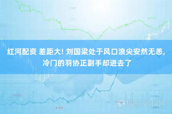 红河配资 差距大! 刘国梁处于风口浪尖安然无恙, 冷门的羽协正副手却进去了
